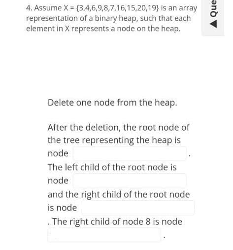 4. Assume X = {3,4,6,9,8,7,16,15,20,19} is an array
representation of a binary heap, such that each
element in X represents a node on the heap.
Delete one node from the heap.
After the deletion, the root node of
the tree representing the heap is
node
The left child of the root node is
node
and the right child of the root node
is node
. The right child of node 8 is node
A Que
