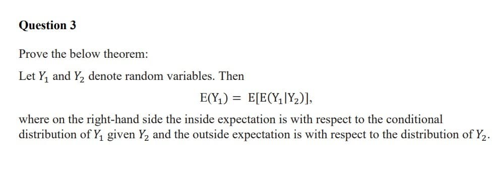 Question 3
Prove the below theorem:
Let Y, and Y, denote random variables. Then
E(Y;) = E[E(Y,|Y2)],
where on the right-hand side the inside expectation is with respect to the conditional
distribution of Y, given Y, and the outside expectation is with respect to the distribution of Y2.
