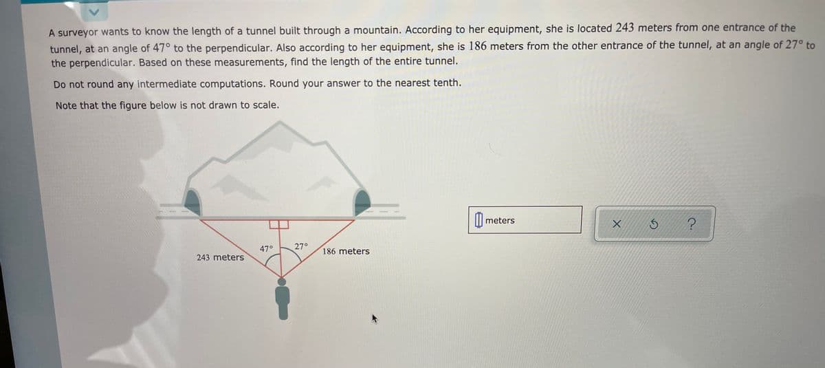 A surveyor wants to know the length of a tunnel built through a mountain. According to her equipment, she is located 243 meters from one entrance of the
tunnel, at an angle of 47° to the perpendicular. Also according to her equipment, she is 186 meters from the other entrance of the tunnel, at an angle of 27° to
the perpendicular. Based on these measurements, find the length of the entire tunnel.
Do not round any intermediate computations. Round your answer to the nearest tenth.
Note that the figure below is not drawn to scale.
meters
47°
27°
186 meters
243 meters
