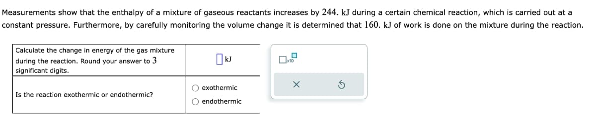 Measurements show that the enthalpy of a mixture of gaseous reactants increases by 244. kJ during a certain chemical reaction, which is carried out at a
constant pressure. Furthermore, by carefully monitoring the volume change it is determined that 160. kJ of work is done on the mixture during the reaction.
Calculate the change in energy of the gas mixture
during the reaction. Round your answer to 3
significant digits.
Is the reaction exothermic or endothermic?
KJ
O exothermic
O endothermic