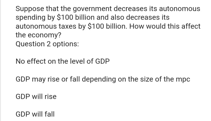 Suppose that the government decreases its autonomous
spending by $100 billion and also decreases its
autonomous taxes by $100 billion. How would this affect
the economy?
Question 2 options:
No effect on the level of GDP
GDP may rise or fall depending on the size of the mpc
GDP will rise
GDP will fall