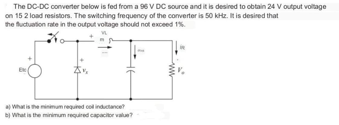 The DC-DC converter below is fed from a 96 V DC source and it is desired to obtain 24 V output voltage
on 15 2 load resistors. The switching frequency of the converter is 50 kHz. It is desired that
the fluctuation rate in the output voltage should not exceed 1%.
VL
+
mr
Etc
+
Vx
a) What is the minimum required coil inductance?
b) What is the minimum required capacitor value?
drink
IR