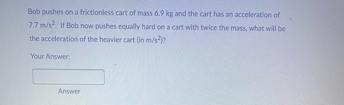 Bob pushes on a frictionless cart of mass 6.9 kg and the cart has an acceleration of
7.7 m/s². If Bob now pushes equally hard on a cart with twice the mass, what will be
the acceleration of the heavier cart (in m/s²)?
Your Answer:
Answer