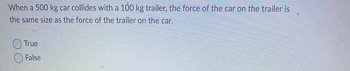 When a 500 kg car collides with a 100 kg trailer, the force of the car on the trailer is
the same size as the force of the trailer on the car.
True
False