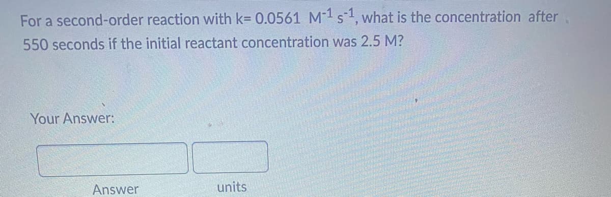 For a second-order reaction with k= 0.0561 M-¹ s-¹, what is the concentration after
550 seconds if the initial reactant concentration was 2.5 M?
Your Answer:
Answer
units
