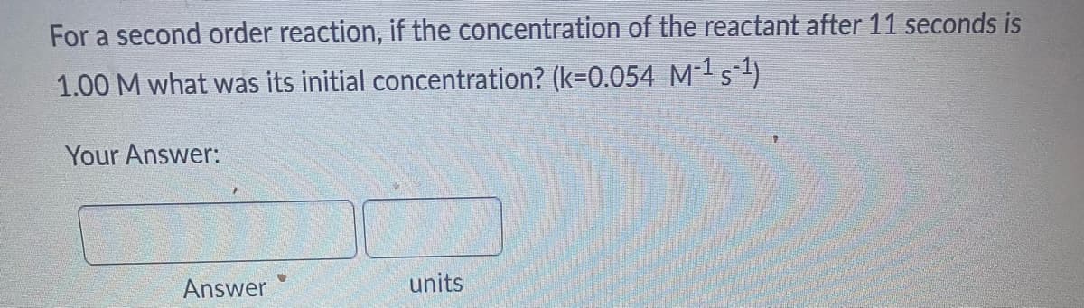 For a second order reaction, if the concentration of the reactant after 11 seconds is
1.00 M what was its initial concentration? (k=0.054_M-¹ s¯1)
Your Answer:
Answer
units