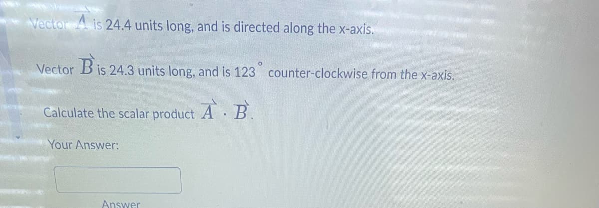 Vector 4 is 24.4 units long, and is directed along the x-axis.
Vector
B is 24.3 units long, and is 123° counter-clockwise from the x-axis.
A.B.
Calculate the scalar product
Your Answer:
Answer