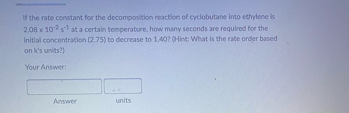 If the rate constant for the decomposition reaction of cyclobutane into ethylene is
2.08 x 10-2 s¹ at a certain temperature, how many seconds are required for the
initial concentration (2.75) to decrease to 1.40? (Hint: What is the rate order based
on k's units?)
Your Answer:
Answer
units