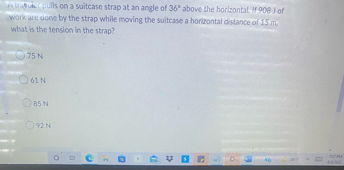 A traveler pulls on a suitcase strap at an angle of 36° above the horizontal. If 908 J of
work are done by the strap while moving the suitcase a horizontal distance of 15 m,
what is the tension in the strap?
75 N
86°F
99-
61 N
85 N
92 N
7:07 PM
6/3/2022