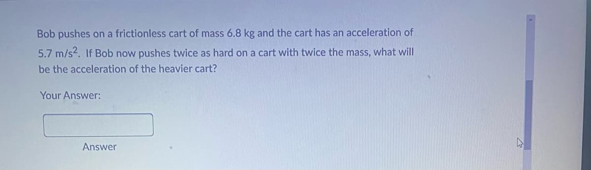 Bob pushes on a frictionless cart of mass 6.8 kg and the cart has an acceleration of
5.7 m/s2. If Bob now pushes twice as hard on a cart with twice the mass, what will
be the acceleration of the heavier cart?
Your Answer:
Answer