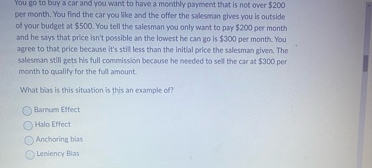 You go to buy a car and you want to have a monthly payment that is not over $200
per month. You find the car you like and the offer the salesman gives you is outside
of your budget at $500. You tell the salesman you only want to pay $200 per month
and he says that price isn't possible an the lowest he can go is $300 per month. You
agree to that price because it's still less than the initial price the salesman given. The
salesman still gets his full commission because he needed to sell the car at $300 per
month to qualify for the full amount.
What bias is this situation is this an example of?
Barnum Effect
Halo Effect
Anchoring bias
Leniency Bias