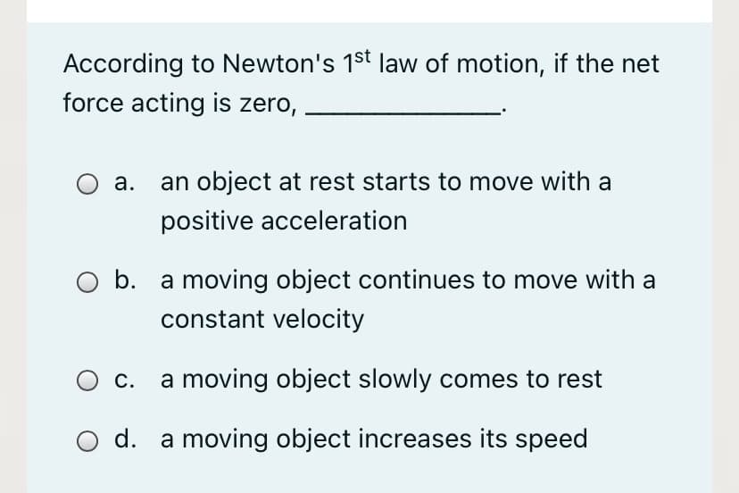 According to Newton's 1st law of motion, if the net
force acting is zero,
a.
an object at rest starts to move with a
positive acceleration
O b. a moving object continues to move with a
constant velocity
С.
a moving object slowly comes to rest
d. a moving object increases its speed
