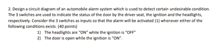 2. Design a circuit diagram of an automobile alarm system which is used to detect certain undesirable condition.
The 3 switches are used to indicate the status of the door by the driver seat, the ignition and the headlights,
respectively. Consider the 3 switches as inputs so that the alarm will be activated (1) whenever either of the
following conditions exists. (40 points)
1) The headlights are "ON" while the ignition is "OFF"
2) The door is open while the ignition is "ON".
