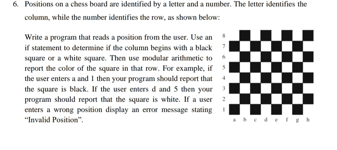 6. Positions on a chess board are identified by a letter and a number. The letter identifies the
column, while the number identifies the row, as shown below:
8
Write a program that reads a position from the user. Use an
7
if statement to determine if the column begins with a black
square or a white square. Then use modular arithmetic to
report the color of the square in that row. For example, if
the user enters a and 1 then your program should report that
6.
4
the square is black. If the user enters d and 5 then your
3
program should report that the square is white. If a user
enters a wrong position display an error message stating
"Invalid Position".
a b c d ef g h
