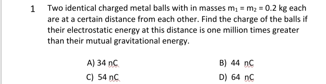 Two identical charged metal balls with in masses m1 = m2 = 0.2 kg each
are at a certain distance from each other. Find the charge of the balls if
their electrostatic energy at this distance is one million times greater
than their mutual gravitational energy.
1
A) 34 nC
B) 44 ncC
C) 54 nC
D) 64 nC
