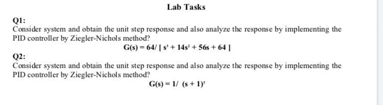 Lab Tasks
Q1:
Consider system and obtain the unit step response and also analyze the response by implementing the
PID controller by Ziegler-Nichols method?
G(s) = 64/ [ s'+ 14s' + 56s + 64 ]
Q2:
Consider system and obtain the unit step response and also analyze the response by implementing the
PID controller by Ziegler-Nichols method?
G(s) = 1/ (s + 1)
