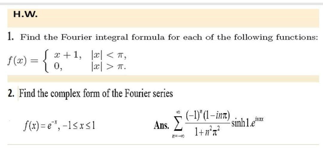 H.W.
1. Find the Fourier integral formula for each of the following functions:
f(x) = {
x < π,
|x|> T.
2. Find the complex form of the Fourier series
00
Ans. Σ
71=-00
√x+1,
0,
f(x)=e*, -1≤x≤1
(-1)" (1-int)
1+n²a²
inax
-sinh1.e¹