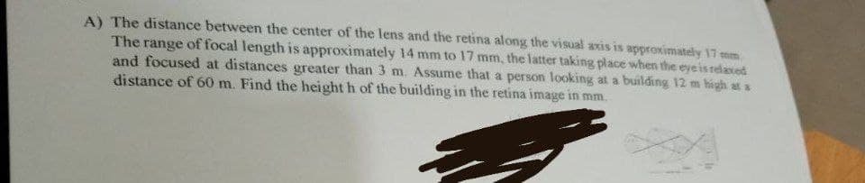 A) The distance between the center of the lens and the retina along the visual axis is approximately 17 mm.
The range of focal length is approximately 14 mm to 17 mm, the latter taking place when the eye is relaxed
and focused at distances greater than 3 m. Assume that a person looking at a building 12 m high at a
distance of 60 m. Find the height h of the building in the retina image in mm.