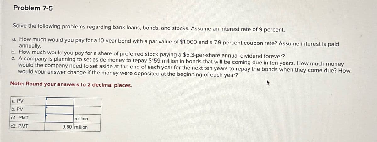 Problem 7-5
Solve the following problems regarding bank loans, bonds, and stocks. Assume an interest rate of 9 percent.
a. How much would you pay for a 10-year bond with a par value of $1,000 and a 7.9 percent coupon rate? Assume interest is paid
annually.
b. How much would you pay for a share of preferred stock paying a $5.3-per-share annual dividend forever?
c. A company is planning to set aside money to repay $159 million in bonds that will be coming due in ten years. How much money
would the company need to set aside at the end of each year for the next ten years to repay the bonds when they come due? How
would your answer change if the money were deposited at the beginning of each year?
Note: Round your answers to 2 decimal places.
a. PV
b. PV
c1. PMT
million
c2. PMT
9.60 million