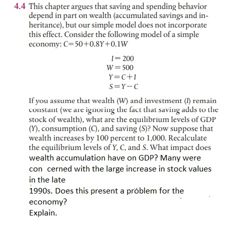 4.4 This chapter argues that saving and spending behavior
depend in part on wealth (accumulated savings and in-
heritance), but our simple model does not incorporate
this effect. Consider the following model of a simple
economy: C=50+0.8Y+0.1W
I= 200
W= 500
Y=C+I
S=Y-C
If you assume that wealth (W) and investment (I) remain
constant (we are ignoring the fact that saving adds to the
stock of wealth), what are the equilibrium levels of GDP
(Y), consumption (C), and saving (S)? Now suppose that
wealth increases by 100 percent to 1,000. Recalculate
the equilibrium levels of Y, C, and S. What impact does
wealth accumulation have on GDP? Many were
con cerned with the large increase in stock values
in the late
1990s. Does this present a próblem for the
economy?
Explain.
