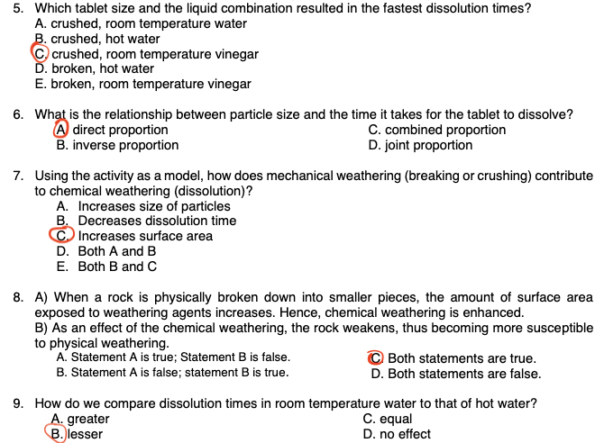 5. Which tablet size and the liquid combination resulted in the fastest dissolution times?
A. crushed, room temperature water
B. crushed, hot water
© crushed, room temperature vinegar
Ď. broken, hot water
E. broken, room temperature vinegar
6. What is the relationship between particle size and the time it takes for the tablet to dissolve?
A direct proportion
B. inverse proportion
C. combined proportion
D. joint proportion
7. Using the activity as a model, how does mechanical weathering (breaking or crushing) contribute
to chemical weathering (dissolution)?
A. Increases size of particles
B. Decreases dissolution time
C Increases surface area
D. Both A and B
E. Both B and C
8. A) When a rock is physically broken down into smaller pieces, the amount of surface area
exposed to weathering agents increases. Hence, chemical weathering is enhanced.
B) As an effect of the chemical weathering, the rock weakens, thus becoming more susceptible
to physical weathering.
A. Statement A is true; Statement B is false.
© Both statements are true.
D. Both statements are false.
B. Statement A is false; statement B is true.
9. How do we compare dissolution times in room temperature water to that of hot water?
A. greater
B. lesser
C. equal
D. no effect

