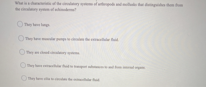 What is a characteristic of the circulatory systems of arthropods and mollusks that distinguishes them from
the circulatory system of echinoderms?
They have lungs.
They have muscular pumps to circulate the extracellular fluid.
They are closed circulatory systems.
They have extracellular fluid to transport substances to and from internal organs.
They have cilia to circulate the extracellular fluid.