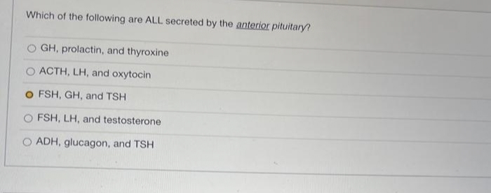 Which of the following are ALL secreted by the anterior pituitary?
O GH, prolactin, and thyroxine
ACTH, LH, and oxytocin
O FSH, GH, and TSH
FSH, LH, and testosterone
ADH, glucagon, and TSH