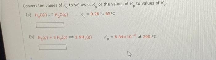 Convert the values of K to values of K or the values of K, to values of K
(a) H₂O(/)=H₂O(g)
K = 0.26 at 65°C
(b) N₂(0)+ 3H₂(0) = 2 NH₂(0)
K-6.84x 106 at 290.°C
4