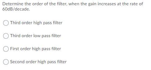 Determine the order of the filter, when the gain increases at the rate of
60dB/decade.
Third order high pass filter
Third order low pass filter
First order high pass filter
Second order high pass filter
