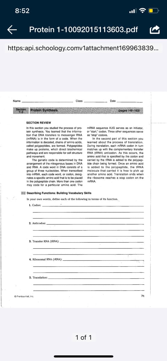 8:52
Protein 1-10092015113603.pdf
https:api.schoology.comv1attachment169963839...
Name
Class
Date
Section Protein Synthesis
pages 148-153)
7-3
SECTION REVIEW
In this section you studied the process of pro-
tein synthesis. You learned that the informa-
tion that DNA transfers to messenger RNA
(MRNA) is in the form of a code. When the
information is decoded, chains of amino acids,
called polypeptides, are formed. Polypeptides During translation, each MRNA codon in turn
make up proteins, which direct biochemical
pathways and are responsible for cell structure
and movement.
The genetic code is determined by the
arrangement of the nitrogenous bases in DNA
and RNA. A code word in DNA consists of a
group of three nucleotides. When transcribed
into MRNA, each code word, or codon, desig-
nates a specific amino acid that is to be placed
in the polypeptide chain. More than one codon
may code for a particular amíno acid. The
MANA sequence AUG serves as an initiator,
or "start," codon. Three other sequences serve
as "stop" codons.
In the second part of this section you
learned about the process of translation.
matches up with the complementary transfer
RNA (IRNA) anticodon. As this occurs, the
amino acid that is specified by the codon and
carried by the tRNA is added to the polypep-
tide chain being formed. Once an amino acid
is added to the polypeptide, the tRNA
molecule that carried it is free to pick up
another amino acid. Translation ends when
the ribosome reaches a stop codon on the
MRNA
A Describing Functions: Building Vocabulary Skills
In your own words, define each of the following in terms of its function.
1. Codon:
2. Anticodon:
3. Transfer RNA (IRNA):
4. Ribosomal RNA (FRNA):
5. Translation:
O Prentice-Hall, Inc.
71
1 of 1
