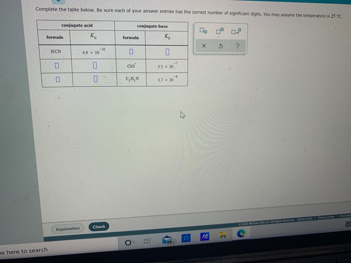 Complete the table below. Be sure each of your answer entries has the correct number of significant digits. You may assume the temperature is 25 °C.
conjugate acid
conjugate base
formula
K.
K,
formula
– 10
4.9 x 10
HCN
CIO
3.3 x 10,
C,H,N
-9
1.7 x 10
Check
02022 McGraw Hill LLC Aa Rights Reserved Terms of UseI Privacy Center Accessibil
Explanation
(996)
be here to search
