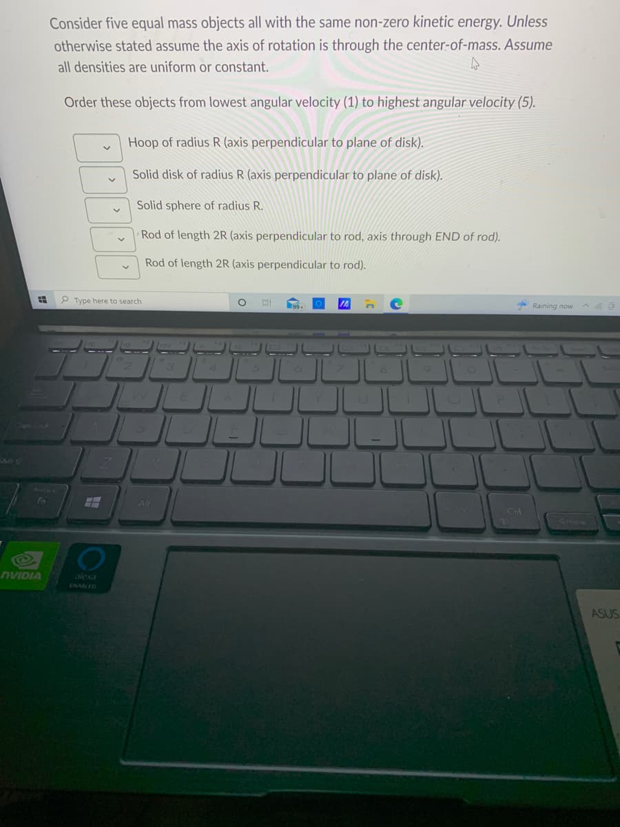 =
Fn
NVIDIA
Consider five equal mass objects all with the same non-zero kinetic energy. Unless
otherwise stated assume the axis of rotation is through the center-of-mass. Assume
all densities are uniform or constant.
4
Order these objects from lowest angular velocity (1) to highest angular velocity (5).
A
V
Type here to search
FH
alexa
ENABLED
V
7
Hoop of radius R (axis perpendicular to plane of disk).
Solid disk of radius R (axis perpendicular to plane of disk).
Solid sphere of radius R.
Rod of length 2R (axis perpendicular to rod, axis through END of rod).
Rod of length 2R (axis perpendicular to rod).
Alt
4
A
O
15
Et
1
ال
199+) O IA
JU
U
Le
1
Raining now
PE
Ctrl
=
ASUS