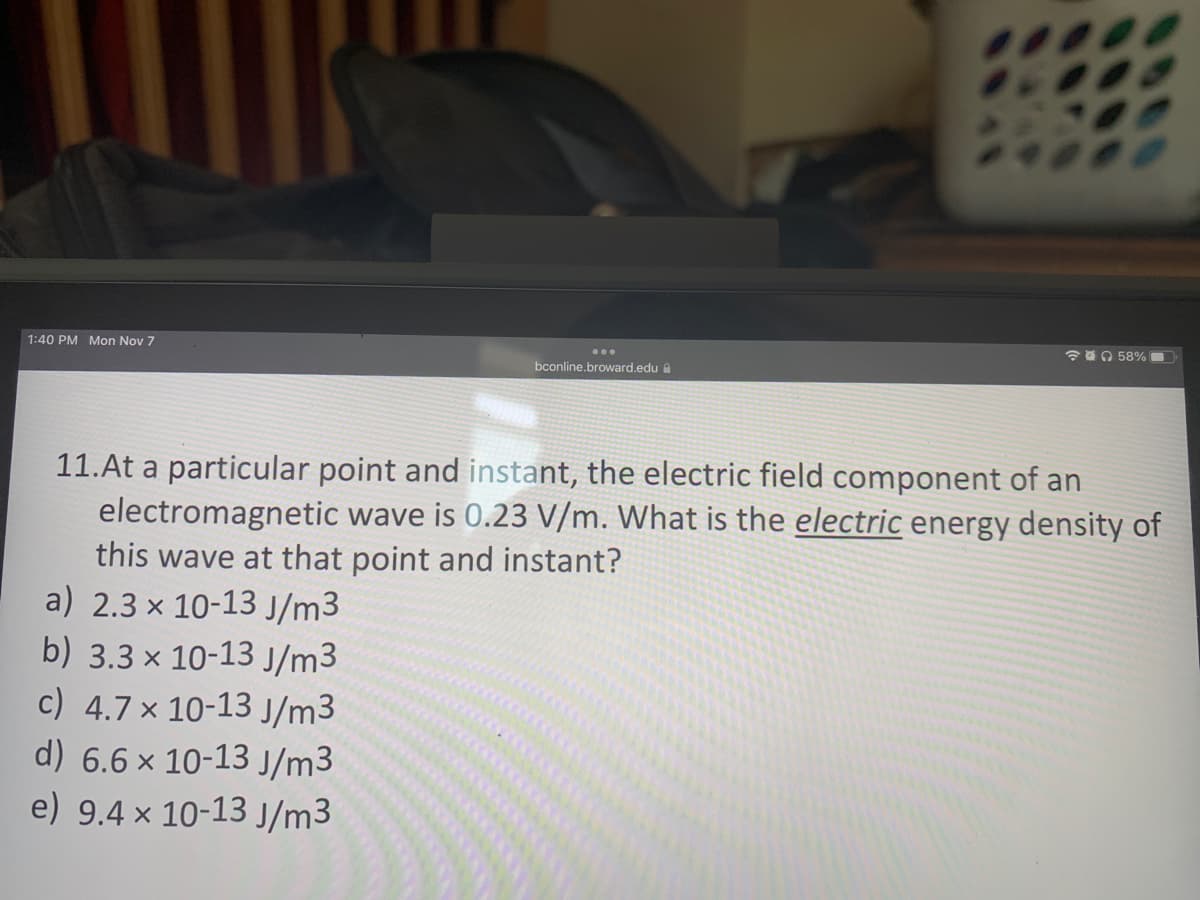 1:40 PM Mon Nov 7
bconline.broward.edu
58%
11.At a particular point and instant, the electric field component of an
electromagnetic wave is 0.23 V/m. What is the electric energy density of
this wave at that point and instant?
a) 2.3 x 10-13 J/m3
b) 3.3 x 10-13 J/m3
c) 4.7 x 10-13 J/m³
d) 6.6 x 10-13 J/m3
e) 9.4 x 10-13 J/m3
