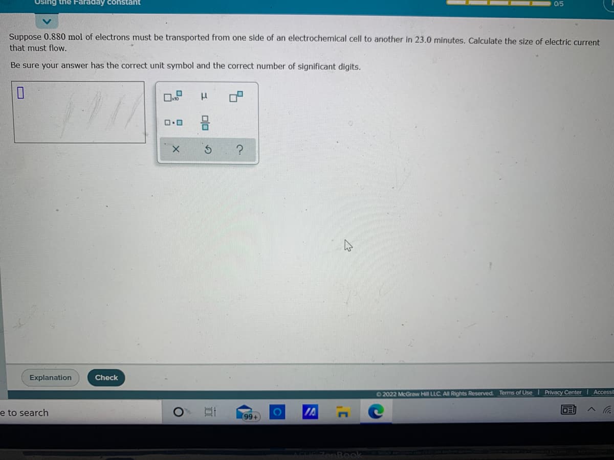 Using the Faraday constant
0/5
Suppose 0.880 mol of electrons must be transported from one side of an electrochemical cell to another in 23.0 minutes. Calculate the size of electric current
that must flow.
Be sure your answer has the correct unit symbol and the correct number of significant digits.
Explanation
Check
O2022 McGraw Hill LLC. All Rights Reserved. Terms of Use I Privacy Center Accessi
e to search
IA
DE
99+
olo 2
