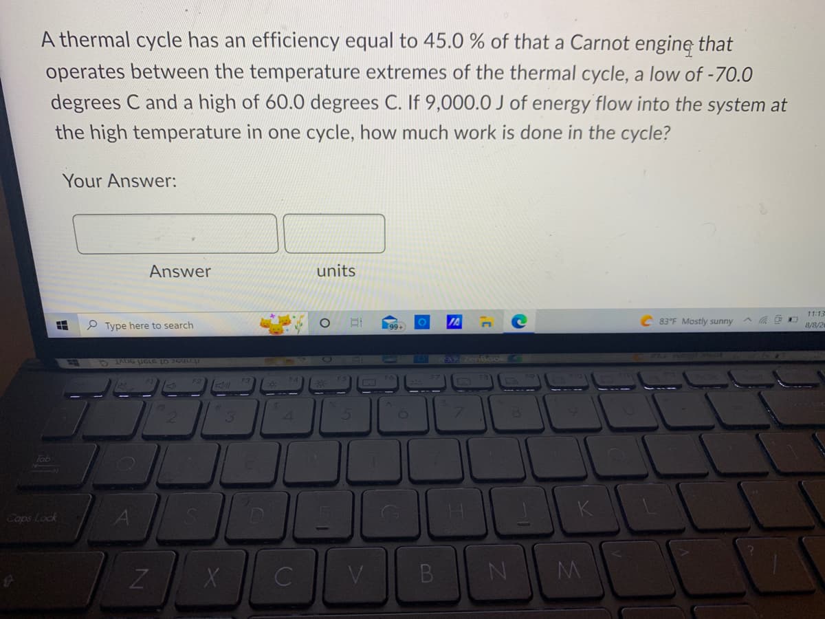 A thermal cycle has an efficiency equal to 45.0 % of that a Carnot engine that
operates between the temperature extremes of the thermal cycle, a low of -70.0
degrees C and a high of 60.0 degrees C. If 9,000.0 J of energy flow into the system at
the high temperature in one cycle, how much work is done in the cycle?
HHH
Kimamey
Your Answer:
Caps Lock
Type here to search
Answer
JANG UGLE (O 260LCH
A
N
7
3
X
C
4
C
units
O
5
99+
113
V
B
8
N
K
M
C83°F Mostly sunny
l
11:13
8/8/2