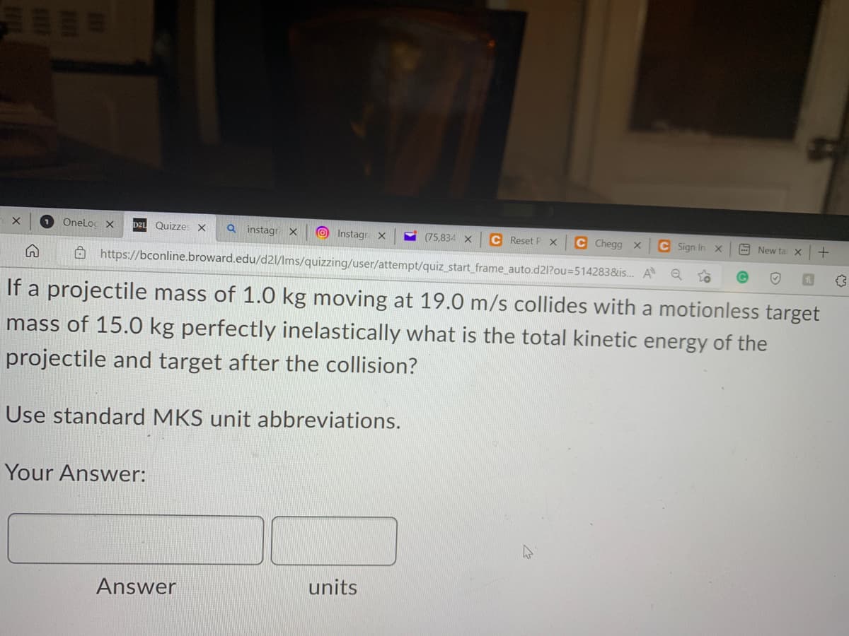 C Chegg X
C Sign In
https://bconline.broward.edu/d21/lms/quizzing/user/attempt/quiz_start_frame_auto.d2l?ou=514283&is... A Q
If a projectile mass of 1.0 kg moving at 19.0 m/s collides with a motionless target
mass of 15.0 kg perfectly inelastically what is the total kinetic energy of the
projectile and target after the collision?
X 1 OneLoc X
Quizzes X Q instagra X
Your Answer:
Use standard MKS unit abbreviations.
Instagra X
Answer
units
(75,834 X C Reset P. X
X
New ta X
+
{}