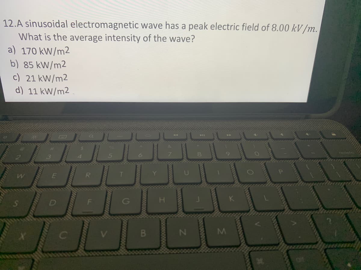 12.A sinusoidal electromagnetic wave has a peak electric field of 8.00 kV/m.
What is the average intensity of the wave?
) 170 kW/m2
) 85 kW/m2
c) 21 kW/m2
d) 11 kW/m2
الالالالك
M