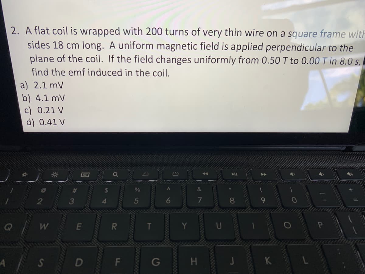 A
2. A flat coil is wrapped with 200 turns of very thin wire on a square frame with
sides 18 cm long. A uniform magnetic field is applied perpendicular to the
plane of the coil. If the field changes uniformly from 0.50 T to 0.00 T in 8.0 s,
find the emf induced in the coil.
a) 2.1 mV
b) 4.1 mV
c) 0.21 V
d) 0.41 V
W
S
E
R
F
T
G
20
H
K
O