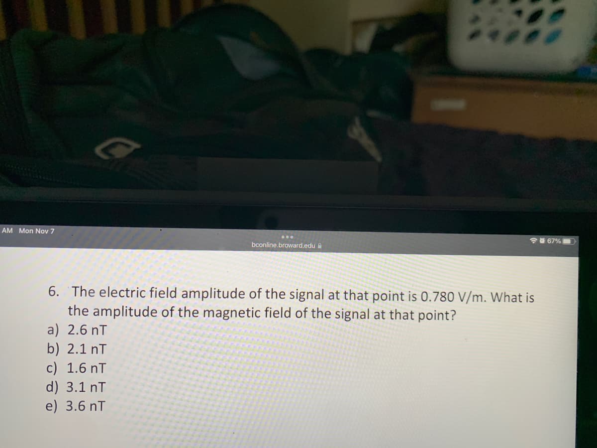 AM Mon Nov 7
bconline.broward.edu
b) 2.1 nT
c) 1.6 nT
d) 3.1 nT
e) 3.6 nT
48
6. The electric field amplitude of the signal at that point is 0.780 V/m. What is
the amplitude of the magnetic field of the signal at that point?
a) 2.6 T
67% 1