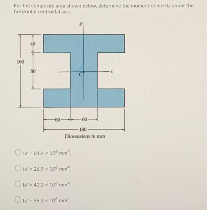 For the composite area shown below, determine the moment of inertia about the
horizontal centroidal axis.
40
160
80
-60-
60-
180
Dimensions in mm
O Ix' = 61.4 x 10 mm4.
O Ix' = 26.9 x 10° mm“.
O Ix' = 40.3 x 106 mm".
O Ix' = 56.3 x 106 mm4.
%3D
