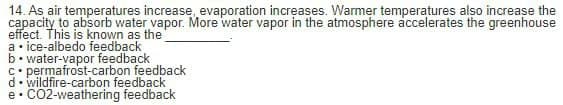 14. As air temperatures increase, evaporation increases. Warmer temperatures also increase the
capacity to absorb water vapor. More water vapor in the atmosphere accelerates the greenhouse
effect. This is known as the
a • ice-albedo feedback
b. water-vapor feedback
C• permafrost-carbon feedback
d. wildfire-carbon feedback
CO2-weathering feedback
