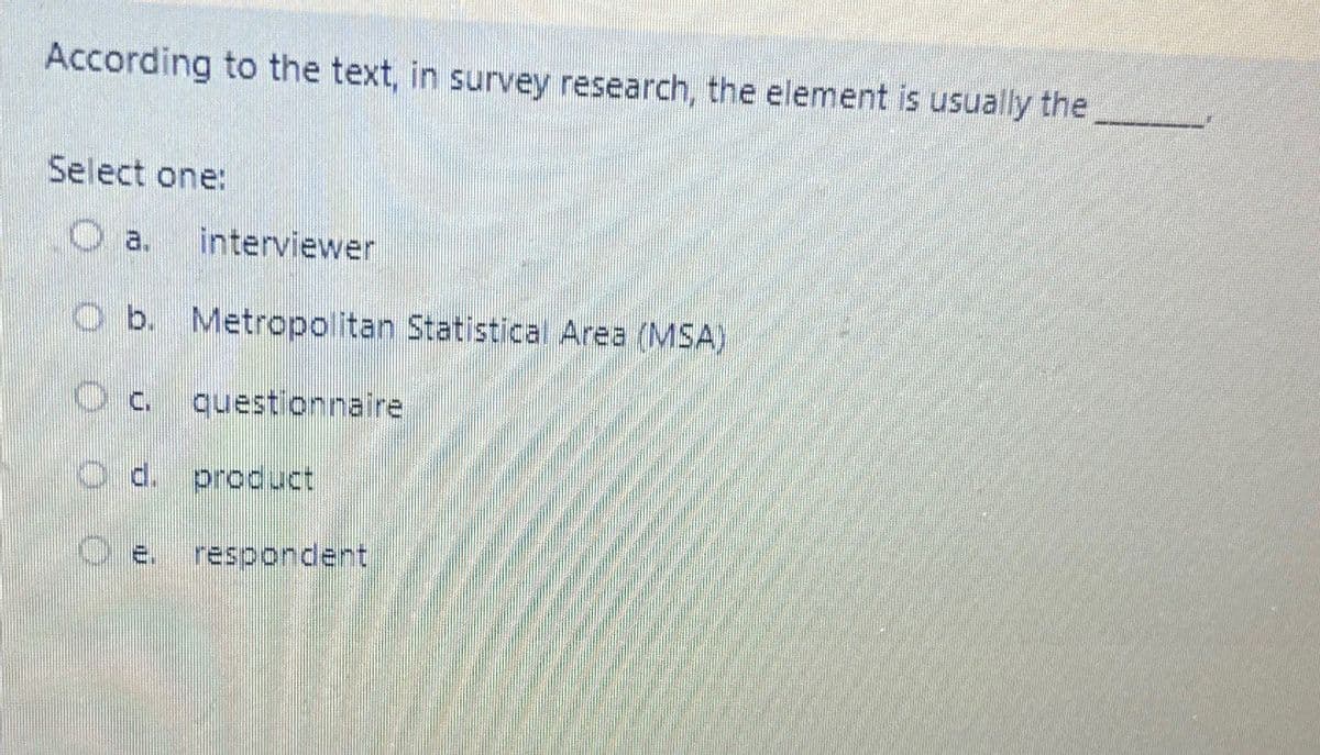 According to the text, in survey research, the element is usually the
Select one:
O a.
interviewer
O b. Metropolitan Statistical Area (MSA)
D
questionnaire
product
respondent