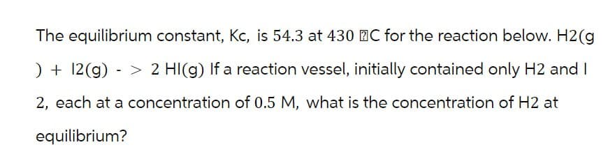 The equilibrium constant, Kc, is 54.3 at 430 C for the reaction below. H2(g
- >
) + 12(g) 2 HI(g) If a reaction vessel, initially contained only H2 and I
2, each at a concentration of 0.5 M, what is the concentration of H2 at
equilibrium?