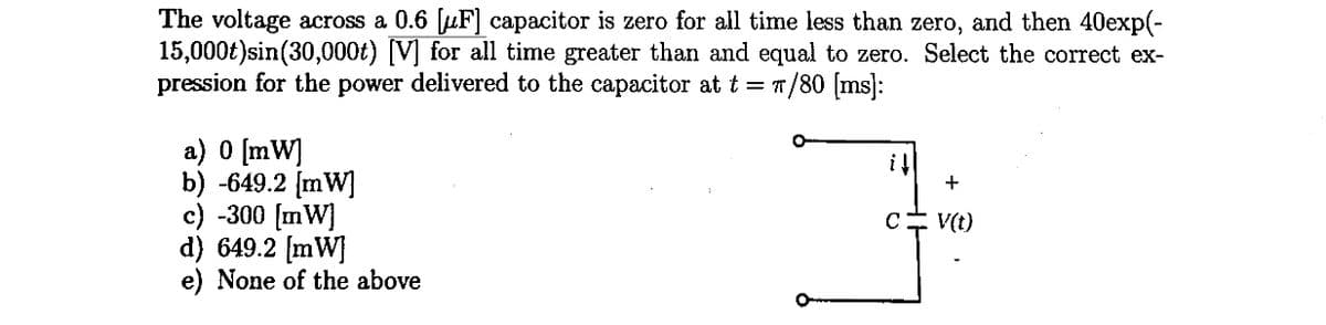 The voltage across a 0.6 [F] capacitor is zero for all time less than zero, and then 40exp(-
15,000t) sin(30,000t) [V] for all time greater than and equal to zero. Select the correct ex-
pression for the power delivered to the capacitor at t = π/80 [ms]:
a) 0 [mW]
b) -649.2 [mW]
c) -300 [mW]
d) 649.2 [mW]
e) None of the above
il
с
+
V(t)