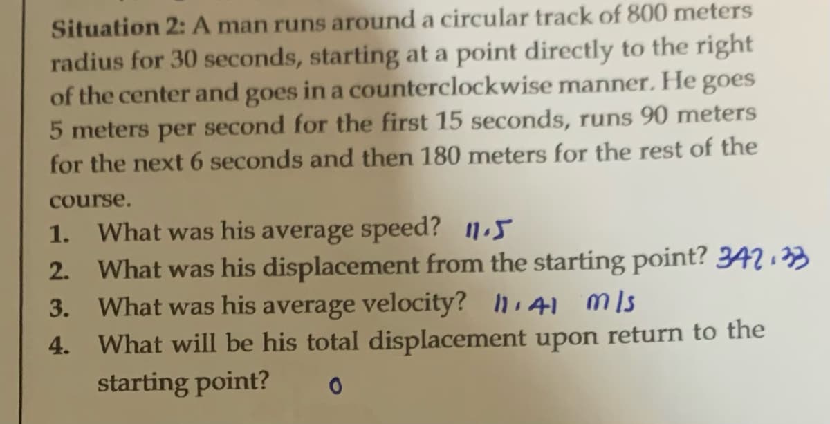 Situation 2: A man runs around a circular track of 800 meters
radius for 30 seconds, starting at a point directly to the right
of the center and goes in a counterclockwise manner. He goes
5 meters per second for the first 15 seconds, runs 90 meters
for the next 6 seconds and then 180 meters for the rest of the
course.
1. What was his average speed? 11.5
2. What was his displacement from the starting point? 342.33
3. What was his average velocity?
41 mls
4.
What will be his total displacement upon return to the
starting point? 0