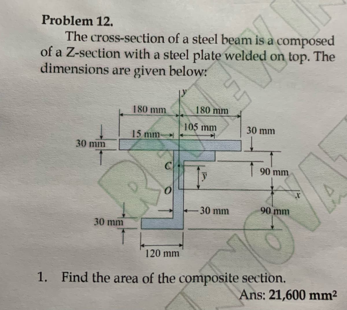 Problem 12.
is a com
The cross-section of a steel beam is a composed
of a Z-section with a steel plate welded on top. The
dimensions are given below:
30 mm
30 mm
180 mm
15 mm-
C
0
120 mm
180 mm
105 mm
y
- 30 mm
30 mm
90 mm
90 mm
1. Find the area of the composite section.
Ans: 21,600 mm²