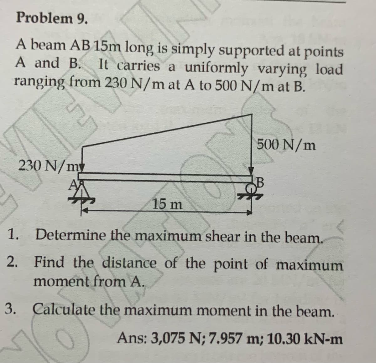 Problem 9.
A beam AB 15m long is simply supported at points
A and B. It carries a uniformly varying load
ranging from 230 N/m at A to 500 N/m at B.
LEV
230 N/m
1.
2.
N
♡
500 N/m
15 m
Determine the maximum shear in the beam.
Find the distance of the point of maximum
moment from A.
3. Calculate the maximum moment in the beam.
Ans: 3,075 N; 7.957 m; 10.30 kN-m