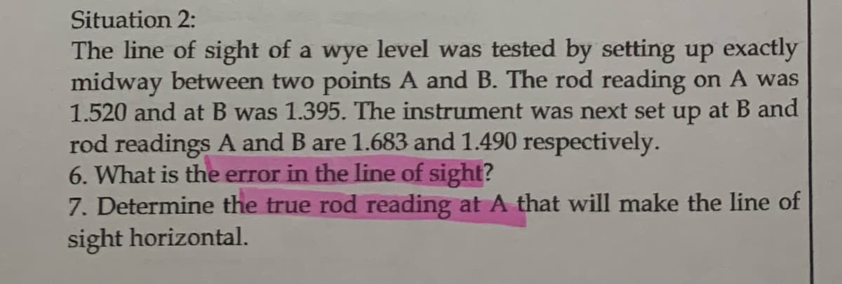 Situation 2:
The line of sight of a wye level was tested by setting up exactly
midway between two points A and B. The rod reading on A was
1.520 and at B was 1.395. The instrument was next set up at B and
rod readings A and B are 1.683 and 1.490 respectively.
6. What is the error in the line of sight?
7. Determine the true rod reading at A that will make the line of
sight horizontal.