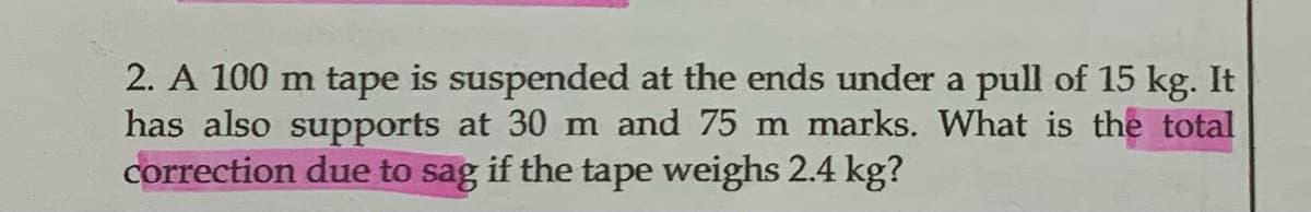2. A 100 m tape is suspended at the ends under a pull of 15 kg. It
has also supports at 30 m and 75 m marks. What is the total
correction due to sag if the tape weighs 2.4 kg?