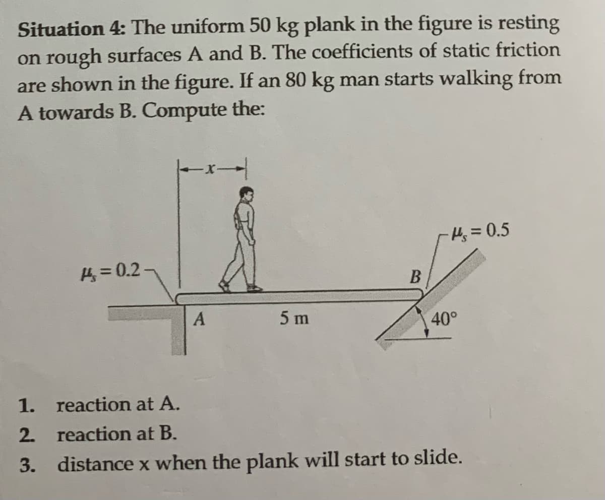 Situation 4: The uniform 50 kg plank in the figure is resting
on rough surfaces A and B. The coefficients of static friction
are shown in the figure. If an 80 kg man starts walking from
A towards B. Compute the:
= 0.2-
A
5 m
B
-H₂=0.5
40°
1.
reaction at A.
2.
reaction at B.
3. distance x when the plank will start to slide.